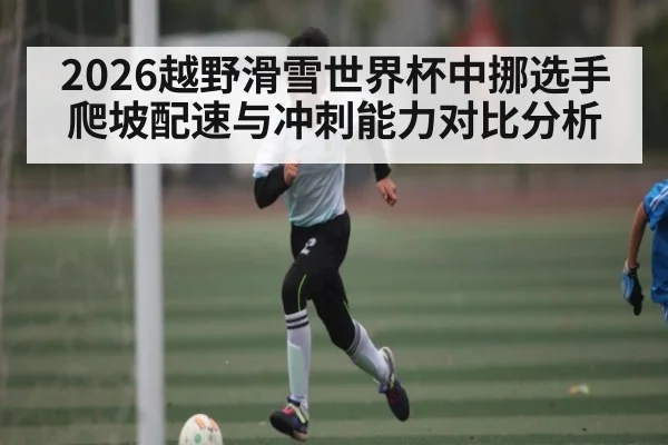 2026越野滑雪世界杯中挪选手爬坡配速与冲刺能力对比分析